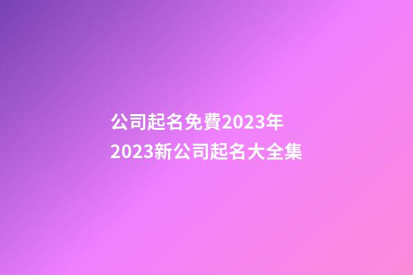 公司起名免費2023年 2023新公司起名大全集